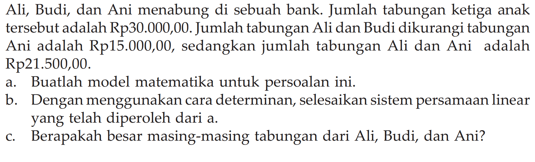 Ali, Budi, dan Ani menabung di sebuah bank. Jumlah tabungan ketiga anak tersebut adalah Rp30.000,00. Jumlah tabungan Ali dan Budi dikurangi tabungan Ani adalah Rp15.000,00, sedangkan jumlah tabungan Ali dan Ani adalah Rp21.500,00. a.a Buatlah model matematika untuk persoalan ini. b. Dengan menggunakan cara determinan, selesaikan sistem persamaan linear yang telah diperoleh dari a. c. Berapakah besar masing-masing tabungan dari Ali, Budi, dan Ani?