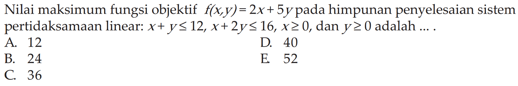 Nilai maksimum fungsi objektif f(x,y)= 2x+ 5y pada himpunan penyelesaian Sistem pertidaksamaan linear: x+y<= 12, X+2y<16,x>= 0, dan y>= 0 adalah