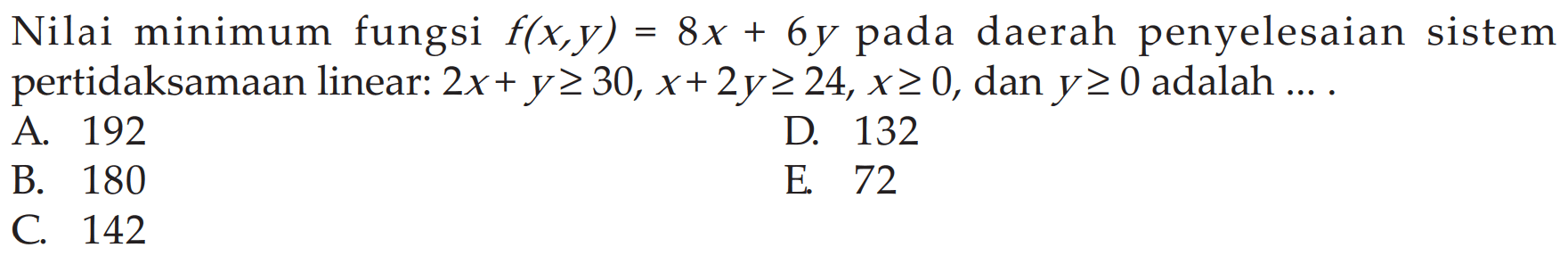 Nilai minimum fungsi f(x,y)=8x + 6y pada daerah penyelesaian sistem pertidaksamaan linear: 2x+ y>= 30, x+2y>= 24, x>=0, dan y>=0 adalah ..