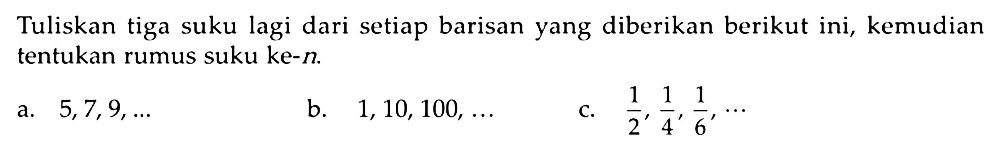 Tuliskan tiga suku lagi dari setiap barisan yang diberikan berikut ini, kemudian tentukan rumus suku ke-n a. 5,7,9,.. b. 1,10,100,.. c. 1/2,1/4,1/6,...