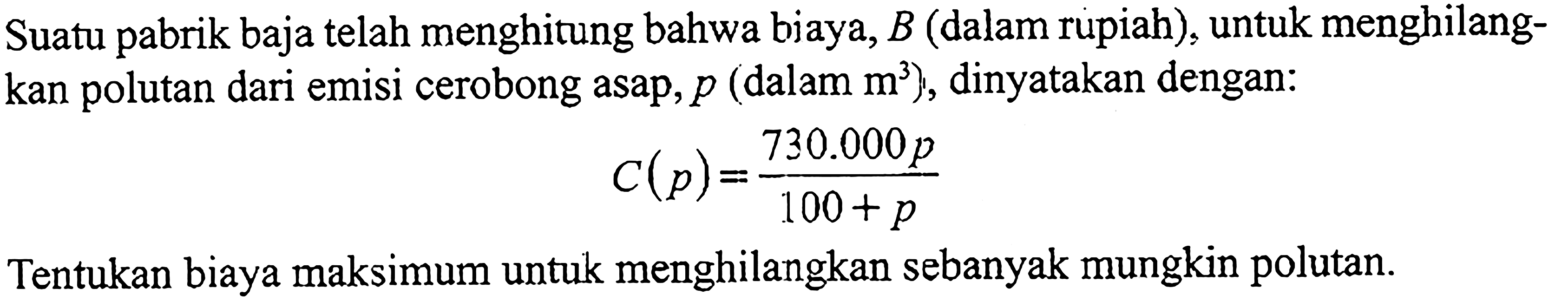 Suatu pabrik baja telah menghitung bahwa biaya, B (dalam rupiah), untuk menghilangkan polutan dari emisi cerobong asap, p (dalam m^3), dinyatakan dengan: C(p)=(730.000p)/(100+p) Tentukan biaya maksimum untuk menghilangkan sebanyak mungkin polutan. 