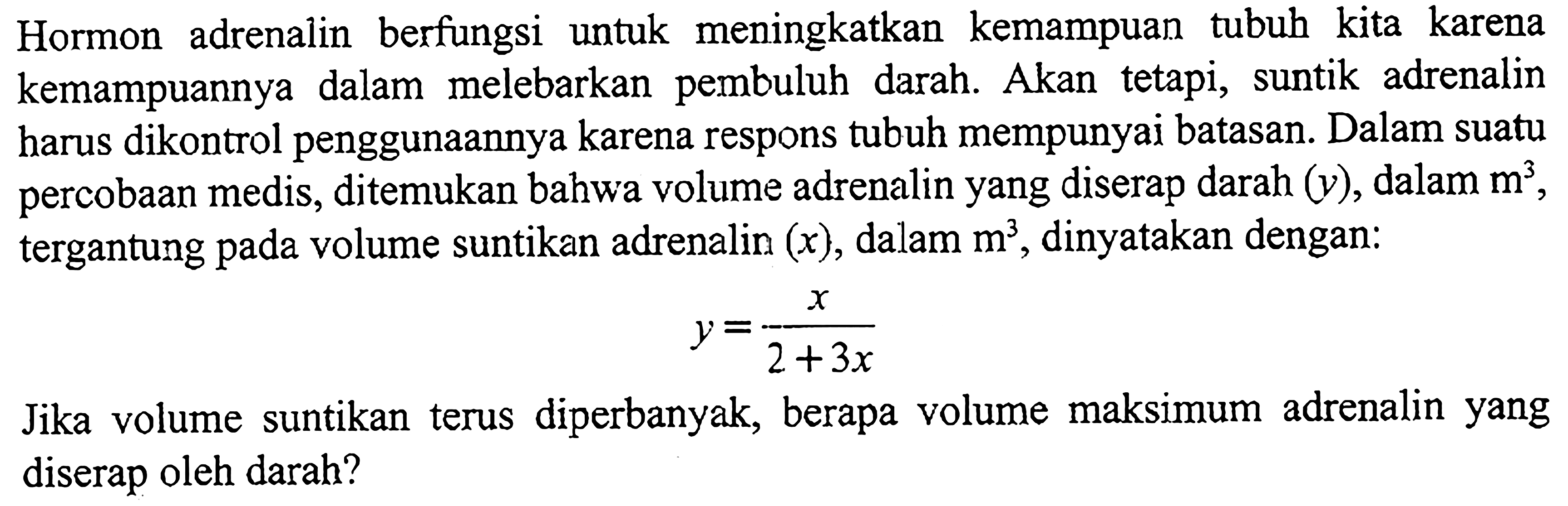 Hormon adrenalin berfungsi untuk meningkatkan kemampuan tubuh kita karena kemampuannya dalam melebarkan pembuluh darah. Akan tetapi, suntik adrenalin harus dikontrol penggunaannya karena respons tubuh mempunyai batasan. Dalam suatu percobaan medis, ditemukan bahwa volume adrenalin yang diserap darah  (y) , dalam  m^3 , tergantung pada volume suntikan adrenalin  (x) , dalam  m^3 , dinyatakan dengan:

y=(x)/(2+3 x)

Jika volume suntikan terus diperbanyak, berapa volume maksimum adrenalin yang diserap oleh darah?