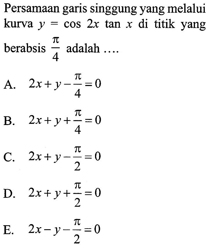 Persamaan garis singgung yang melalui kurva y = cos 2x tan x di titik yang berabsis pi/4 adalah A. 2x+y-pi/4=0 B. 2x+y+pi/4=0 C. 2x+y-pi/2=0 D. 2x+y+pi/2=0 E. 2x-y-pi/2=0