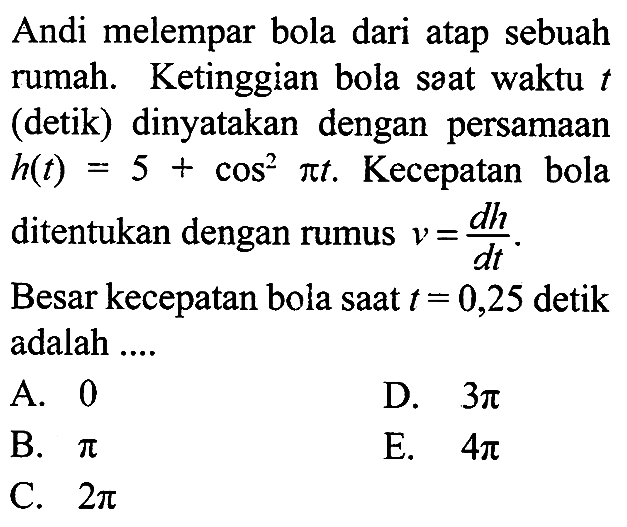 Andi melempar bola dari atap sebuah rumah. Ketinggian bola saat waktu t (detik) dinyatakan dengan persamaan h(t)=5+ cos^2 (pi t). Kecepatan bola ditentukan dengan rumus v= dh/dt. Besar kecepatan bola saat t = 0,25 detik adalah