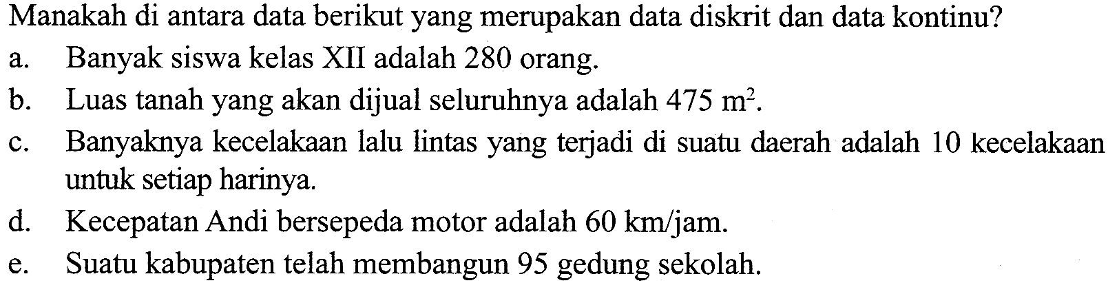 Manakah di antara data berikut yang merupakan data diskrit dan data kontinu?a. Banyak siswa kelas XII adalah 280 orang.b. Luas tanah yang akan dijual seluruhnya adalah 475 m^2 . c. Banyaknya kecelakaan lalu lintas yang terjadi di suatu daerah adalah 10 kecelakaand. untuk setiap harinya.e. Secepatan Andi bersepeda motor adalah 60 km/jam . e. Sabupaten telah membangun 95 gedung sekolah.