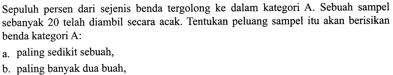 Sepuluh persen dari sejenis benda tergolong ke dalam kategori A. Sebuah sampel sebanyak 20 telah diambil secara acak. Tentukan peluang sampel itu akan berisikan benda kategori A: a. paling sedikit sebuah, b. paling banyak dua buah,