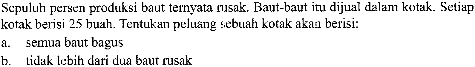 Sepuluh persen produksi baut ternyata rusak. Baut-baut itu dijual dalam kotak. Setiap kotak berisi 25 buah. Tentukan peluang sebuah kotak akan berisi:a. semua baut bagusb. tidak lebih dari dua baut rusak