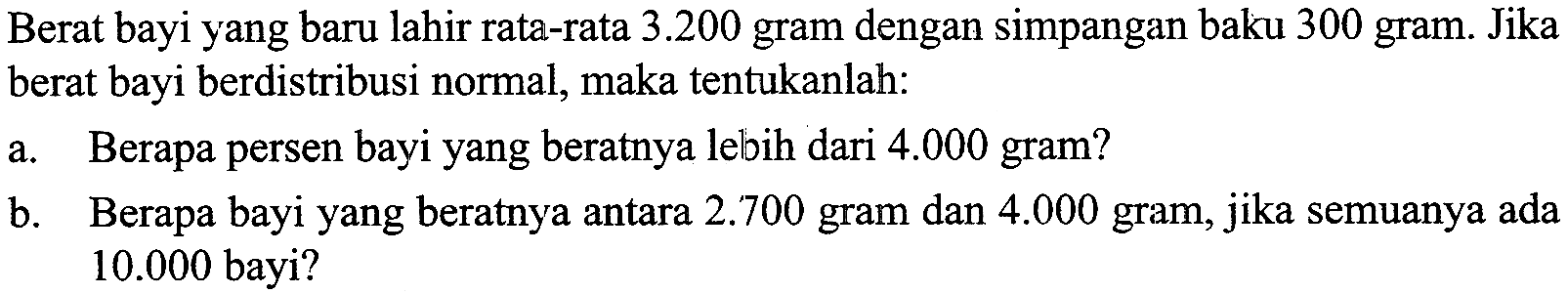 Berat bayi yang baru lahir rata-rata 3.200  gram dengan simpangan baku 300 gram. Jika berat bayi berdistribusi normal, maka tentukanlah:a. Berapa persen bayi yang beratnya lebih dari 4.000 gram?b. Berapa bayi yang beratnya antara 2.700 gram dan 4.000 gram, jika semuanya ada 10.000 bayi?