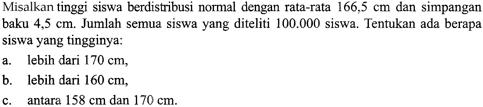 Misalkan tinggi siswa berdistribusi normal dengan rata-rata 166,5 cm dan simpangan baku 4,5 cm. Jumlah semua siswa yang diteliti 100.000 siswa. Tentukan ada berapa siswa yang tingginya: a. lebih dari 170 cm, b. lebih dari 160 cm, c. antara 158 cm dan 170 cm.