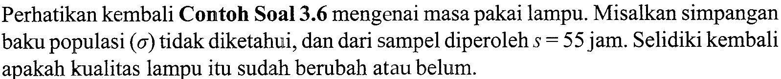 Perhatikan kembali Contoh Soal 3.6 mengenai masa pakai lampu. Misalkan simpangan baku populasi  (sigma)  tidak diketahui, dan dari sampel diperoleh  s=55  jam. Selidiki kembali apakah kualitas lampu itu sudah berubah atau belum.