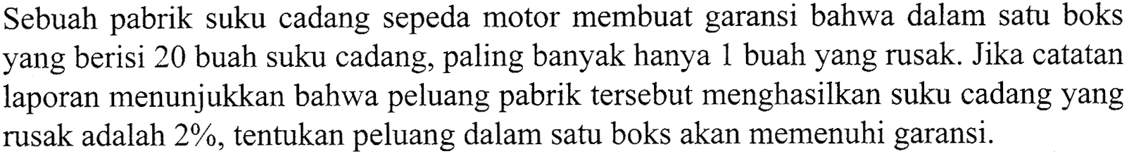 Sebuah pabrik suku cadang sepeda motor membuat garansi bahwa dalam satu boks yang berisi 20 buah suku cadang, paling banyak hanya 1 buah yang rusak. Jika catatan laporan menunjukkan bahwa peluang pabrik tersebut menghasilkan suku cadang yang rusak adalah 2%, tentukan peluang dalam satu boks akan memenuhi garansi.