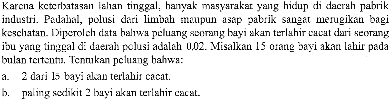 Karena keterbatasan lahan tinggal, banyak masyarakat yang hidup di daerah pabrik industri. Padahal, polusi dari limbah maupun asap pabrik sangat merugikan bagi kesehatan. Diperoleh data bahwa peluang seorang bayi akan terlahir cacat dari seorang ibu yang tinggal di daerah polusi adalah 0,02. Misalkan 15 orang bayi akan lahir pada bulan tertentu. Tentukan peluang bahwa: 
a. 2 dari 15 bayi akan terlahir cacat. 
b. paling sedikit 2 bayi akan terlahir cacat.