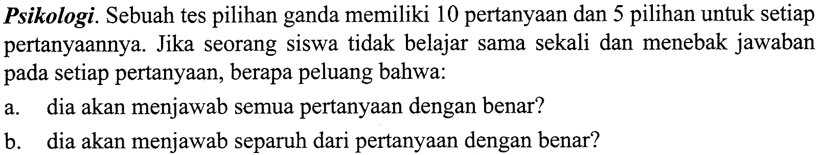 Psikologi. Sebuah tes pilihan ganda memiliki 10 pertanyaan dan 5 pilihan untuk setiap pertanyaannya. Jika seorang siswa tidak belajar sama sekali dan menebak jawaban pada setiap pertanyaan, berapa peluang bahwa:a. dia akan menjawab semua pertanyaan dengan benar?b. dia akan menjawab separuh dari pertanyaan dengan benar?