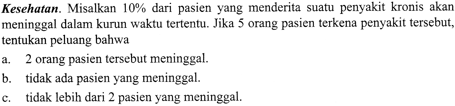 Kesehatan. Misalkan 10% dari pasien yang menderita suatu penyakit kronis akan meninggal dalam kurun waktu tertentu. Jika 5 orang pasien terkena penyakit tersebut, tentukan peluang bahwa a. 2 orang pasien tersebut meninggal. b. tidak ada pasien yang meninggal. c. tidak lebih dari 2 pasien yang meninggal. 