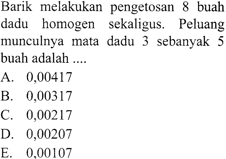 Barik melakukan pengetosan 8 buah dadu homogen sekaligus. Peluang munculnya mata dadu 3 sebanyak 5 buah adalah ....