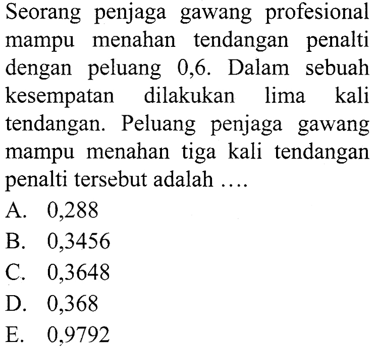 Seorang penjaga gawang profesional mampu menahan tendangan penalti dengan peluang 0,6 . Dalam sebuah kesempatan dilakukan lima kali tendangan. Peluang penjaga gawang mampu menahan tiga kali tendangan penalti tersebut adalah ....A. 0,288B. 0,3456C. 0,3648D. 0,368E. 0,9792