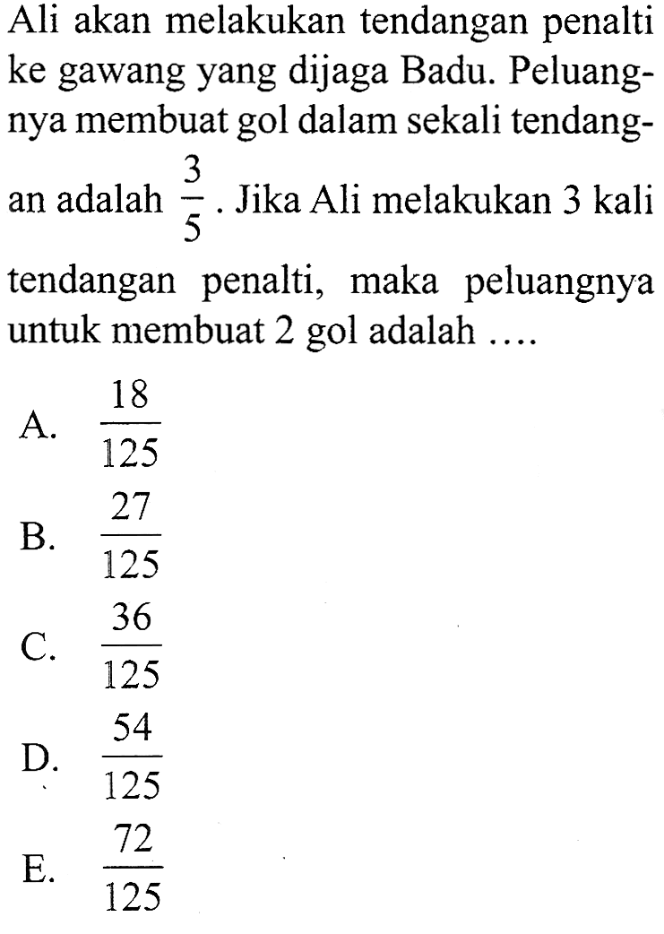 Ali akan melakukan  tendangan penalti ke gawang yang dijaga Badu. Peluangnya membuat gol dalam sekali tendangan adalah  3/5 . Jika Ali melakukan 3 kali  tendangan penalti, maka peluangnya untuk membuat 2 gol adalah ....