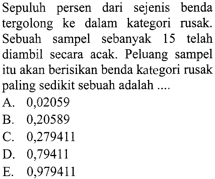 Sepuluh persen dari sejenis benda tergolong ke dalam kategori rusak. Sebuah sampel sebanyak 15 telah diambil secara acak. Peluang sampel itu akan berisikan benda kategori rusak paling sedikit sebuah adalah .... 