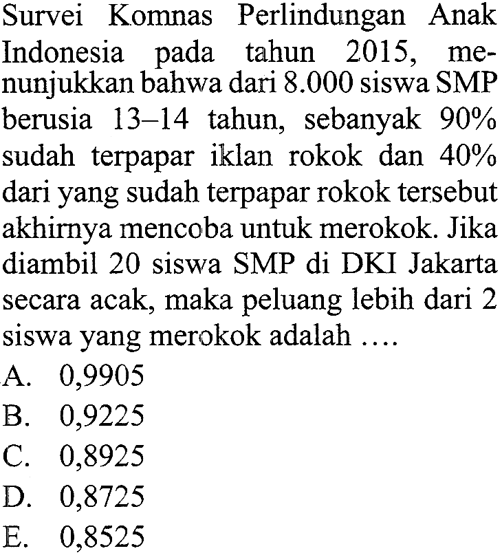 Survei Komnas Perlindungan Anak Indonesia pada tahun 2015, menunjukkan bahwa dari 8.000 siswa SMP berusia 13-14 tahun, sebanyak 90% sudah terpapar iklan rokok dan 40% dari yang sudah terpapar rokok tersebut akhirnya mencoba untuk merokok. Jika diambil 20 siswa SMP di DKI Jakarta secara acak, maka peluang lebih dari 2 siswa yang merokok adalah .... 