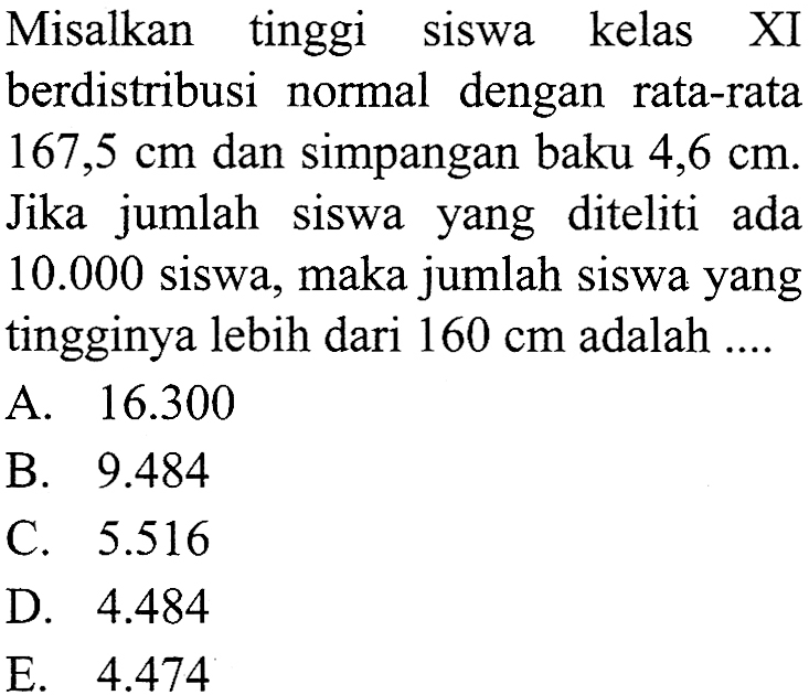 Misalkan tinggi siswa kelas XI berdistribusi normal dengan rata-rata 167,5 cm dan simpangan baku 4,6 cm. Jika jumlah siswa yang diteliti ada 10.000 siswa, maka jumlah siswa yang tingginya lebih dari 160 cm adalah ....