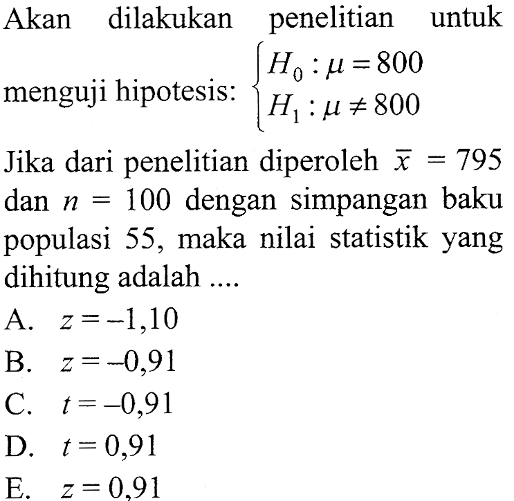 Akan dilakukan penelitian untuk menguji hipotesis:  {H0: mu=800  H1: mu =/= 800. Jika dari penelitian diperoleh  x=795  dan  n=100  dengan simpangan baku populasi 55, maka nilai statistik yang dihitung adalah ....