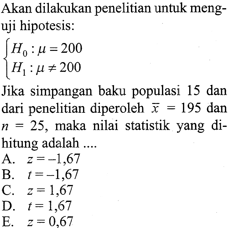 Akan dilakukan penelitian untuk menguji hipotesis:H0:mu=200 H1:mu =/= 200.Jika simpangan baku populasi 15 dan dari penelitian diperoleh x=195 dan n=25, maka nilai statistik yang dihitung adalah ....