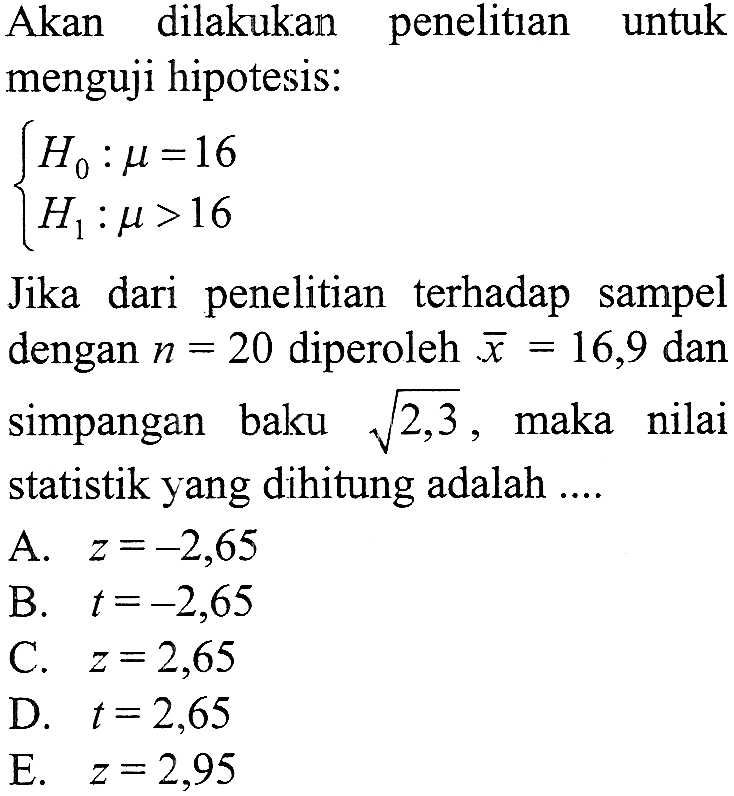 Akan dilakukan penelitian untuk menguji hipotesis:{H0 : mu = 16, H1 : mu > 16Jika dari penelitian terhadap sampel dengan n = 20 diperoleh x = 16,9 dan simpangan baku akar(2,3), maka nilai statistik yang dihitung adalah ....