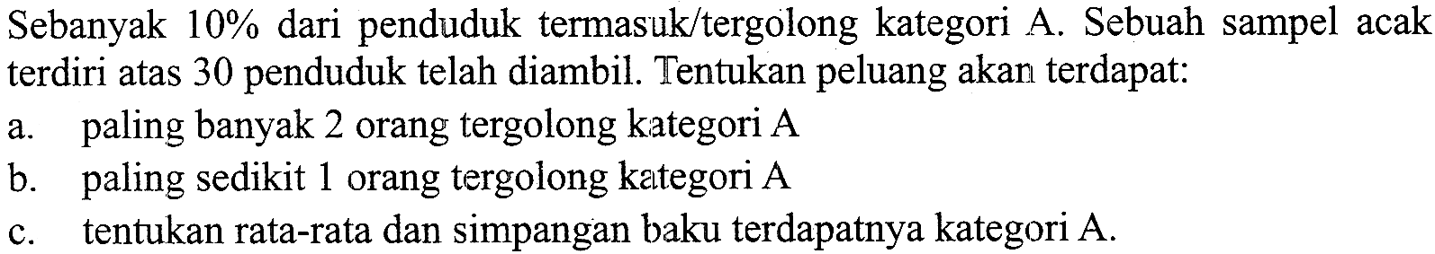 Sebanyak 10% dari penduduk termasuk/tergolong kategori A. Sebuah sampel acak terdiri atas 30 penduduk telah diambil. Tentukan peluang akan terdapat: 
a. paling banyak 2 orang tergolong kategori A 
b. paling sedikit 1 orang tergolong kategori A 
c. tentukan rata-rata dan simpangan baku terdapatnya kategori A. 