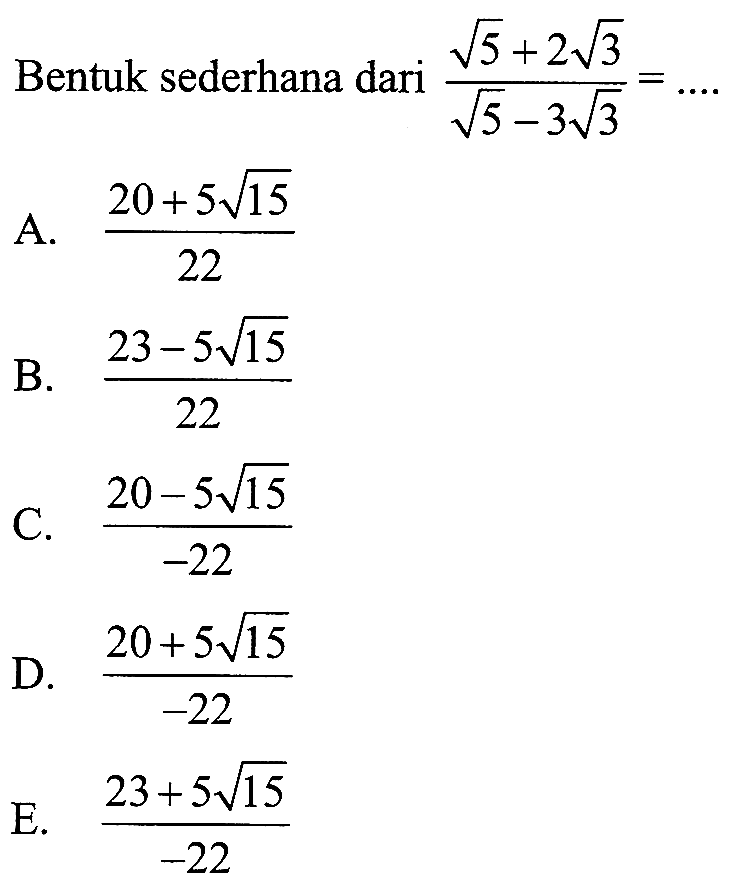 Bentuk sederhana dari (akar (5) + 2 akar(3)) / (akar (5) - 3 akar(3) = ... A. (20 + 5 akar(15)) / 22 B. (23 - 5 akar(15)) / 22 C. (20 - 5 akar(15))/ -22 D. (20 + 5 akar(15)) / -22 E. (23 + 5 akar(15))) / -22