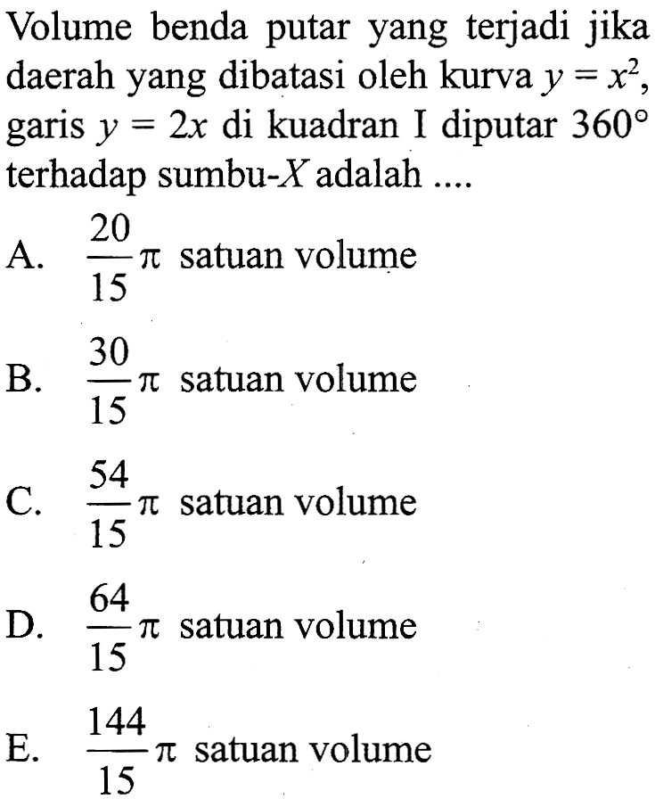 Volume benda putar yang terjadi jika daerah yang dibatasi oleh kurva y=x^2, garis y=2 x di kuadran I diputar 360 terhadap sumbu-X adalah .... 