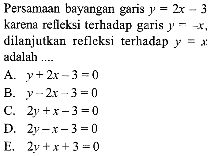 Persamaan bayangan garis y=2x-3 karena refleksi terhadap garis y=-x, dilanjutkan refleksi terhadap y=x adalah ....