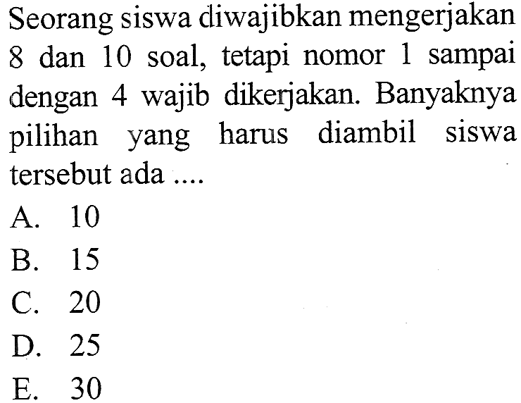 Seorang siswa diwajibkan mengerjakan 8 dan 10 soal, tetapi nomor 1 sampai dengan 4 wajib dikerjakan. Banyaknya pilihan yang harus diambil siswa tersebut ada ....