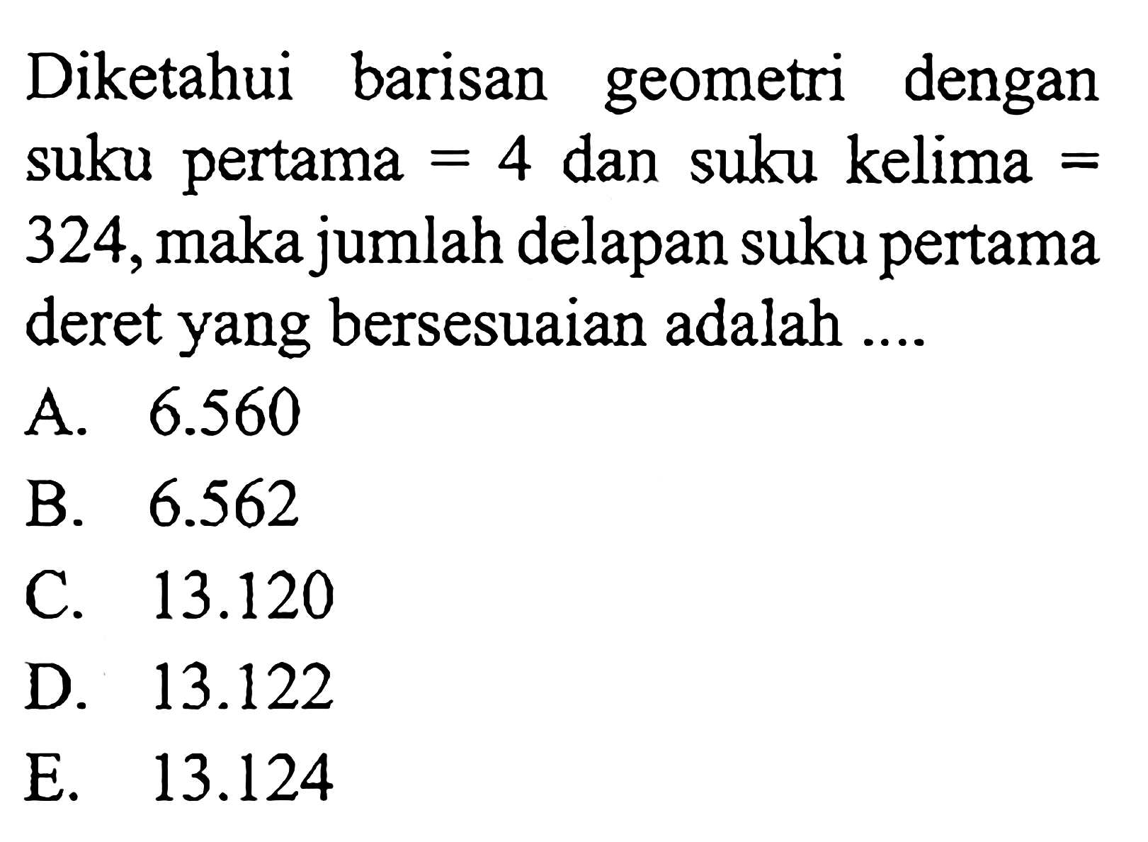 Diketahui barisan geometri dengan suku pertama = 4 dan suku kelima = 324, maka jumlah delapan suku pertama deret yang bersesuaian adalah ...