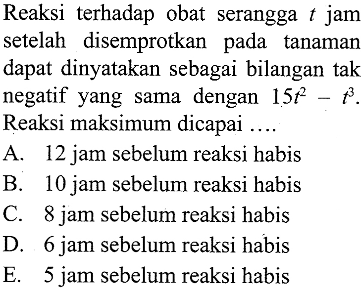 Reaksi terhadap obat serangga  t  jam setelah disemprotkan pada tanaman dapat dinyatakan sebagai bilangan tak negatif yang sama dengan  15t^2-t^3. Reaksi maksimum dicapai ....
