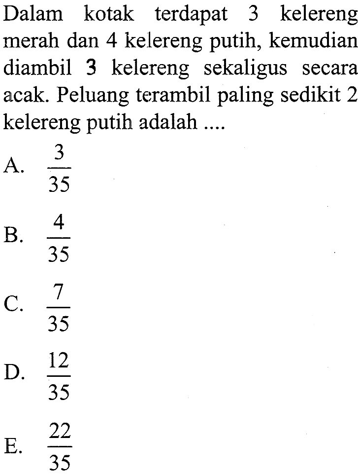 Dalam kotak terdapat 3 kelereng merah dan 4 kelereng putih, kemudian diambil 3 kelereng sekaligus secara acak. Peluang terambil paling sedikit 2 kelereng putih adalah ....