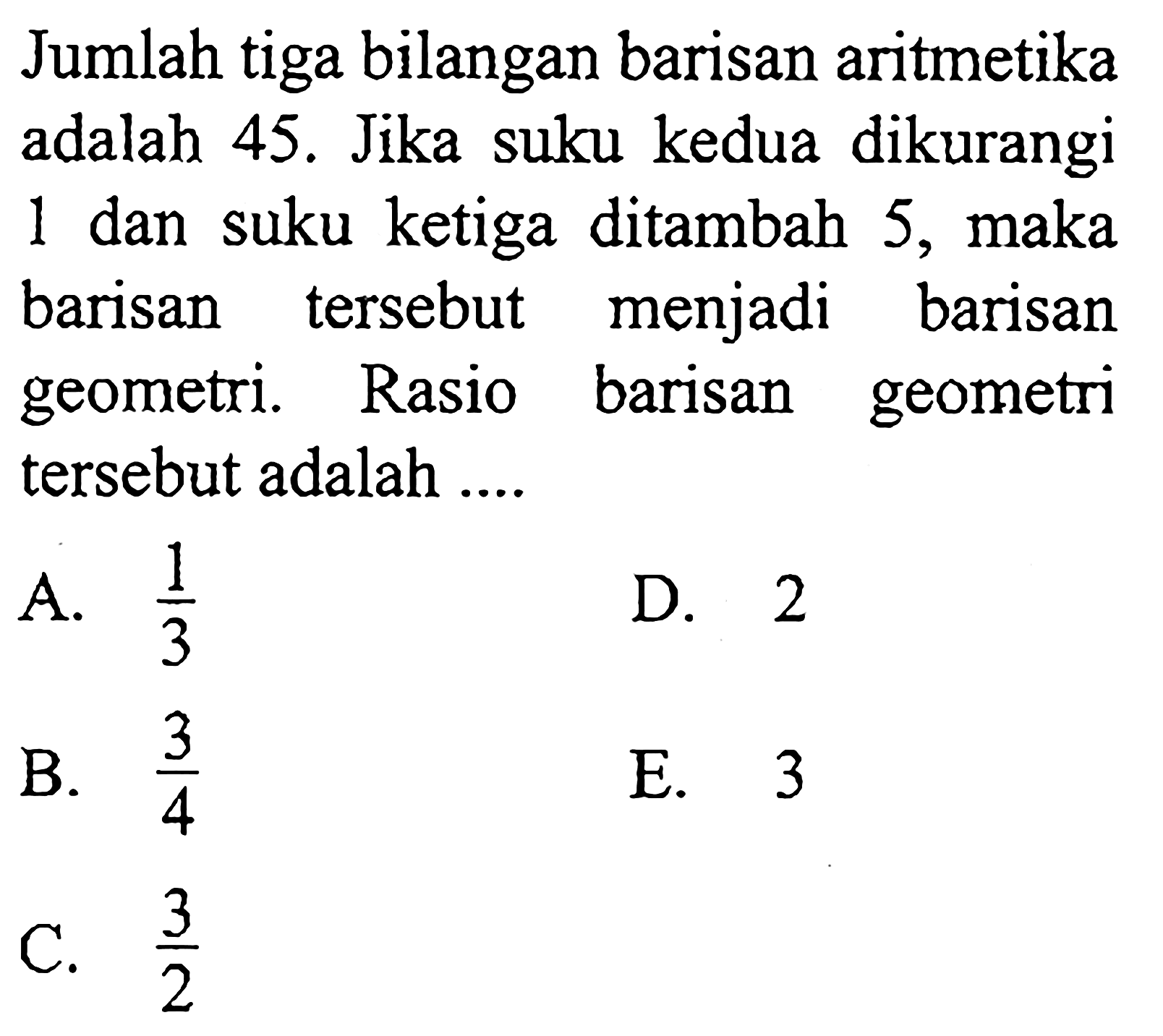 Jumlah tiga bilangan barisan aritmetika adalah 45. Jika suku kedua dikurangi 1 dan suku ketiga ditambah 5, maka barisan tersebut menjadi barisan geometri. Rasio barisan geometri tersebut adalah ....