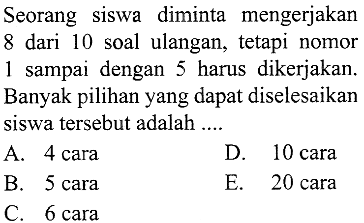 Seorang siswa diminta mengerjakan 8 dari 10 soal ulangan, tetapi nomor 1 sampai dengan 5 harus dikerjakan. Banyak pilihan yang dapat diselesaikan siswa tersebut adalah....