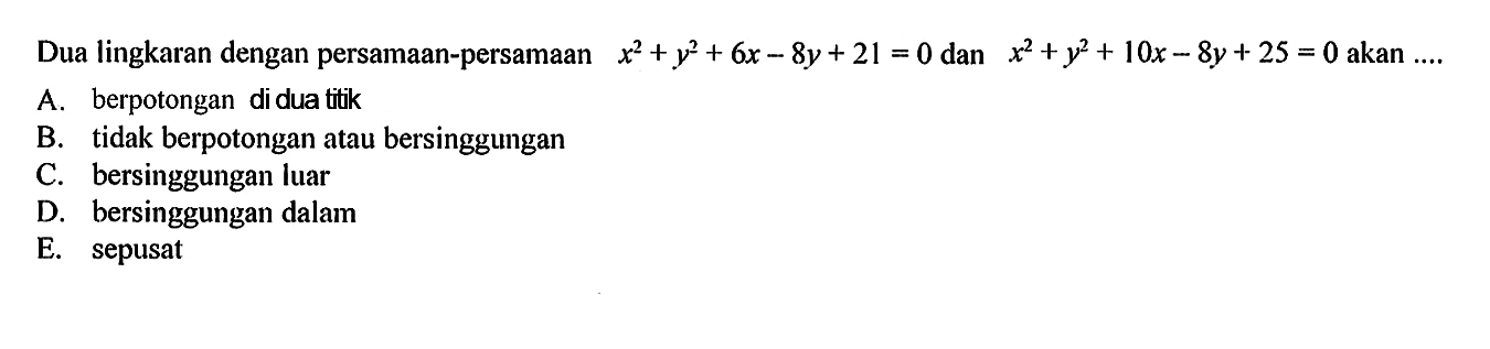 Dua lingkaran dengan persamaan-persamaan  x^2+y^2+6x-8y+21=0  dan  x^2+y^2+10x-8y+25=0  akan ....A. berpotongan di dua titikB. tidak berpotongan atau bersinggunganC. bersinggungan luarD. bersinggungan dalamE. sepusat