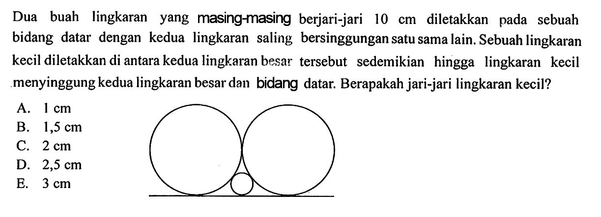 Dua buah lingkaran yang masing-masing berjari-jari 10 cm diletakkan pada sebuah bidang datar dengan kedua lingkaran saling bersinggungan satu sama lain. Sebuah lingkaran kecil diletakkan di antara kedua lingkaran besar tersebut sedemikian hingga lingkaran kecil menyinggung kedua lingkaran besar dan bidang datar. Berapakah jari-jari lingkaran kecil?