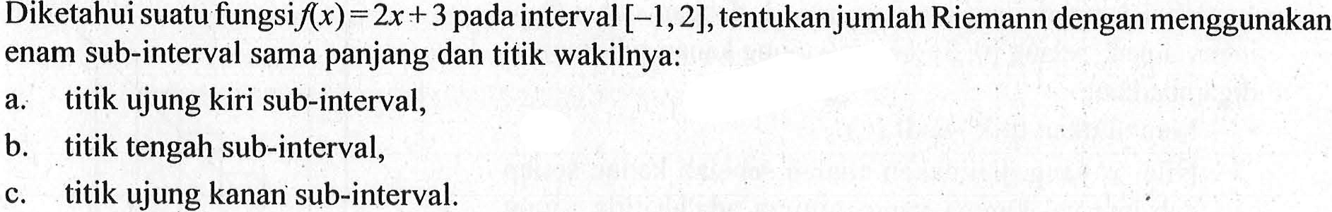 Diketahui suatu fungsi f(x)=2x+3 pada interval [-1,2], tentukan jumlah Riemann dengan menggunakan enam sub-interval sama panjang dan titik wakilnya: a. titik ujung kiri sub-interval, b. titik tengah sub-interval, c. titik ujung kanan sub-interval. 