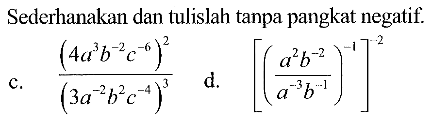 Sederhanakan dan tulislah tanpa pangkat negatif. c. (4a^3 b^(-2) c^(-6))^2/(3a^(-2) b^2 c^(-4))^3 d. [(a^2 b^(-2))/(a^(-3) b^(-1))^(-1)]^(-2)