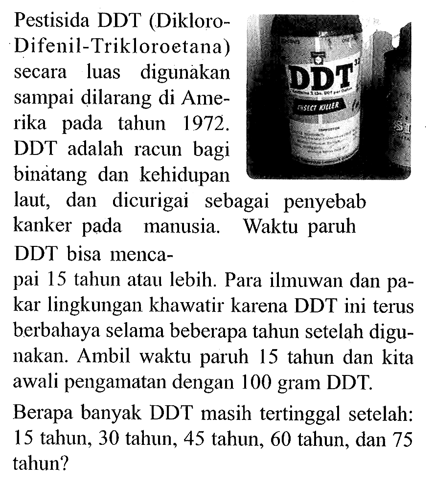 Pestisida DDT (Dikloro-
Difenil-Trikloroetana)
secara luas digunakan
sampai dilarang di Ame-
rika pada tahun 1972 .
DDT adalah racun bagi
binatang dan kehidupan
laut, dan dicurigai sebagai penyebab
kanker pada manusia. Waktu paruh
DDT bisa menca-
pai 15 tahun atau lebih. Para ilmuwan dan pakar lingkungan khawatir karena DDT ini terus berbahaya selama beberapa tahun setelah digunakan. Ambil waktu paruh 15 tahun dan kita awali pengamatan dengan 100 gram DDT.
Berapa banyak DDT masih tertinggal setelah:
15 tahun, 30 tahun, 45 tahun, 60 tahun, dan 75 tahun?