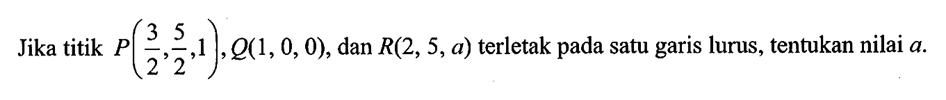 Jika titik P(3/2, 5/2, 1), Q(1,0,0) , dan R(2,5, a) terletak pada satu garis lurus, tentukan nilai a.