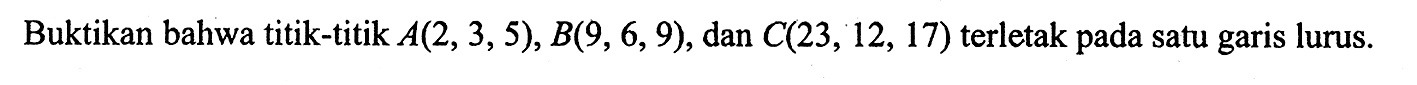 Buktikan bahwa titik-titik  A(2,3,5), B(9,6,9) , dan  C(23,12,17)  terletak pada satu garis lurus.