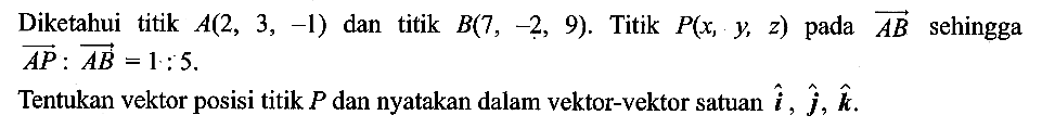 Diketahui titik A(2,3,-1) dan titik B(7,-2,9). Titik P(x, y, z) pada vektor AB sehingga AP:AB=1:5.  Tentukan vektor posisi titik P dan nyatakan dalam vektor-vektor satuan i, j, k.