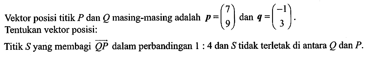 Vektor posisi titik  P  dan  Q  masing-masing adalah  p=(\/l7  9)  dan  q=(-1  3) . Tentukan vektor posisi:Titik  S  yang membagi  Q P  dalam perbandingan  1: 4  dan  S  tidak terletak di antara  Q  dan  P .