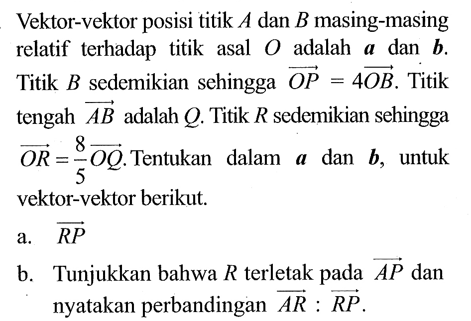 Vektor-vektor posisi titik  A  dan  B  masing-masing relatif terhadap titik asal  O  adalah  a  dan  b . Titik  B  sedemikian sehingga vektor OP=4 OB . Titik tengah vektor AB  adalah  Q . Titik  R  sedemikian sehingga vektor OR=8/5 OQ . Tentukan dalam  a  dan  b , untuk vektor-vektor berikut.a.  vektor RP b. Tunjukkan bahwa  R  terletak pada vektor AP  dan nyatakan perbandingan  vektor AR: RP .