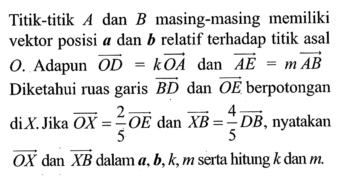 Titik-titik  A  dan  B  masing-masing memiliki vektor posisi  a  dan  b  relatif terhadap titik asal O. Adapun OD=kOA  dan AE=mA B  Diketahui ruas garis BD  dan OE  berpotongan di  X . Jika OX=2/5OE  dan XB=4/5DB , nyatakan OX  dan XB  dalam  a, b, k, m  serta hitung  k  dan  m .