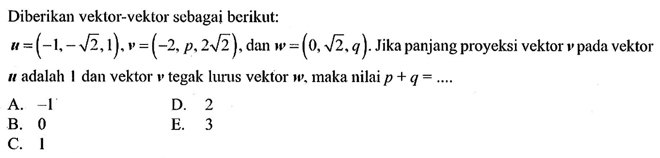 Diberikan vektor-vektor sebagai berikut: vektor u=(-1,-akar(2), 1), vektor v=(-2, p, 2 akar(2)), dan vektor w=(0, akar(2), q). Jika panjang proyeksi vektor v pada vektor u adalah 1 dan vektor v tegak lurus vektor w, maka nilai p+q=... 