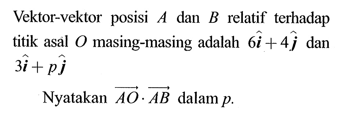 Vektor-vektor posisi  A  dan  B relatif terhadap titik asal O masing-masing adalah 6 vektor i+4 vektor j dan  3 vektor i+p vektor j Nyatakan  vektor AO.vektor AB  dalam  p. 